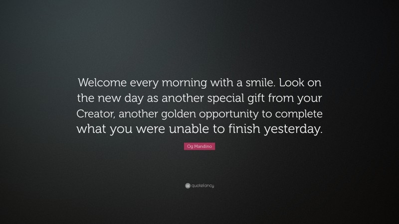 Og Mandino Quote: “Welcome every morning with a smile. Look on the new day as another special gift from your Creator, another golden opportunity to complete what you were unable to finish yesterday.”