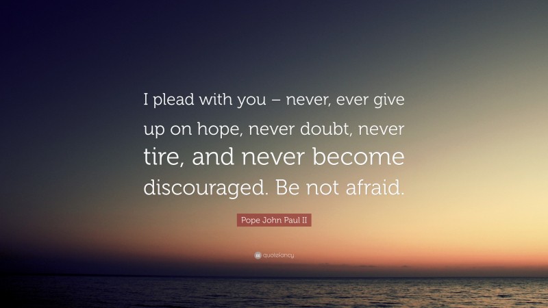 Pope John Paul II Quote: “I plead with you – never, ever give up on hope, never doubt, never tire, and never become discouraged. Be not afraid.”