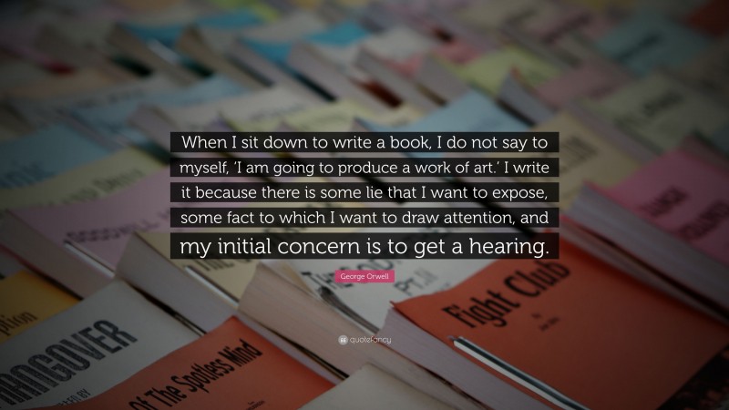 George Orwell Quote: “When I sit down to write a book, I do not say to myself, ‘I am going to produce a work of art.’ I write it because there is some lie that I want to expose, some fact to which I want to draw attention, and my initial concern is to get a hearing.”