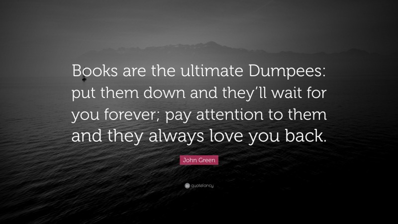 John Green Quote: “Books are the ultimate Dumpees: put them down and they’ll wait for you forever; pay attention to them and they always love you back.”