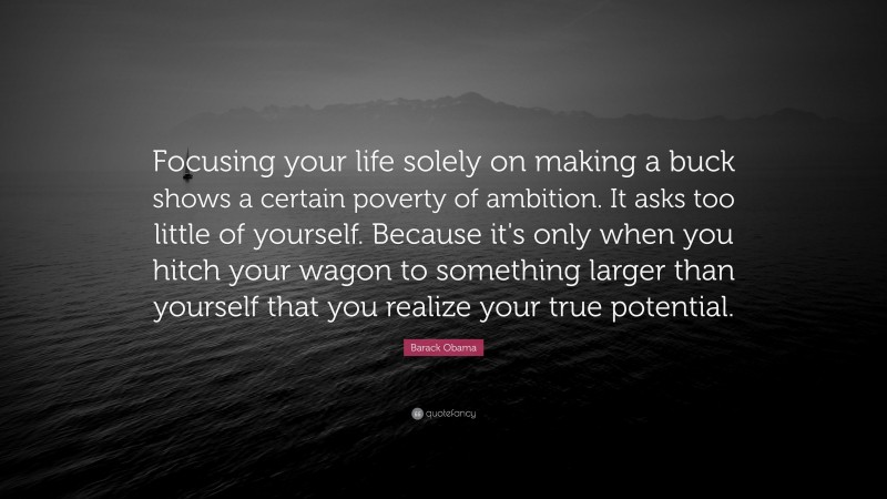 Barack Obama Quote: “Focusing your life solely on making a buck shows a certain poverty of ambition. It asks too little of yourself. Because it's only when you hitch your wagon to something larger than yourself that you realize your true potential.”