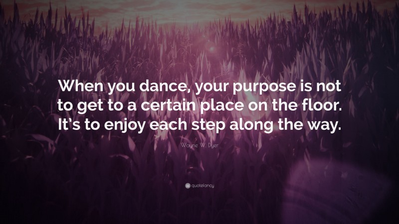 Wayne W. Dyer Quote: “When you dance, your purpose is not to get to a certain place on the floor. It’s to enjoy each step along the way.”