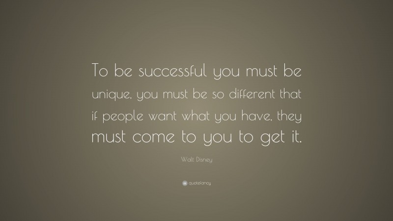 Walt Disney Quote: “To be successful you must be unique, you must be so different that if people want what you have, they must come to you to get it.”