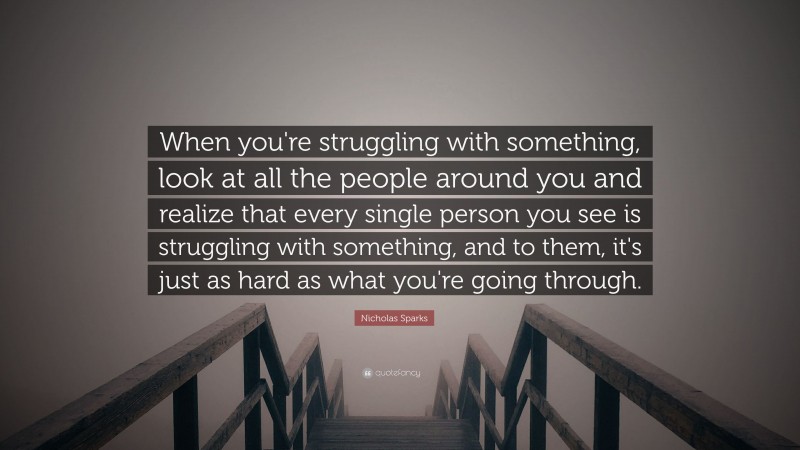 Nicholas Sparks Quote: “When you're struggling with something, look at all the people around you and realize that every single person you see is struggling with something, and to them, it's just as hard as what you're going through.”