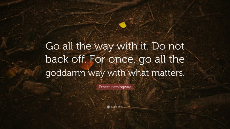Ernest Hemingway Quote: “Go all the way with it. Do not back off. For once, go all the goddamn way with what matters.”