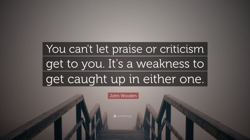John Wooden Quote: “You can't let praise or criticism get to you. It's a weakness to get caught up in either one.”