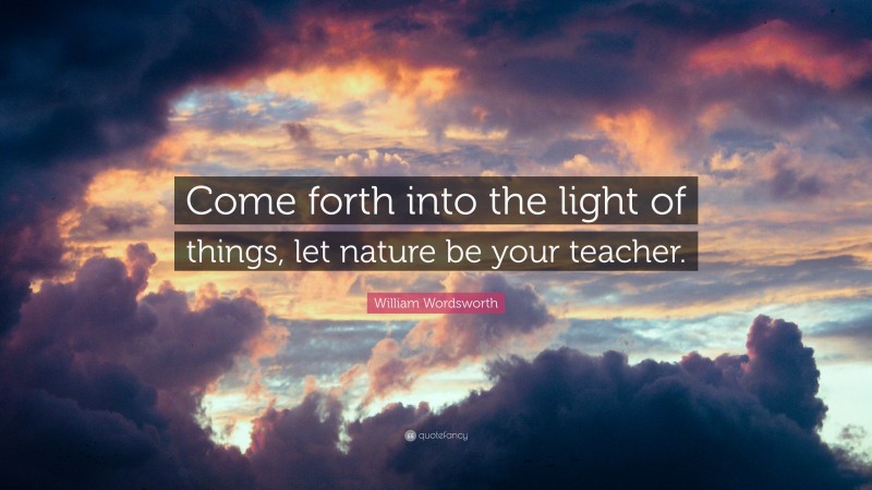 William Wordsworth Quote: “Come forth into the light of things, let nature be your teacher.”