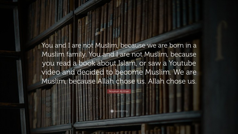 Nouman Ali Khan Quote: “You and I are not Muslim, because we are born in a Muslim family. You and I are not Muslim, because you read a book about Islam, or saw a Youtube video and decided to become Muslim. We are Muslim, because Allah chose us. Allah chose us.”