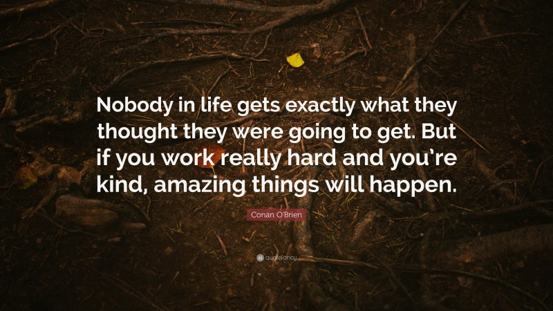 Conan O'Brien Quote: “Nobody in life gets exactly what they thought they were going to get. But if you work really hard and you’re kind, amazing things will happen.”