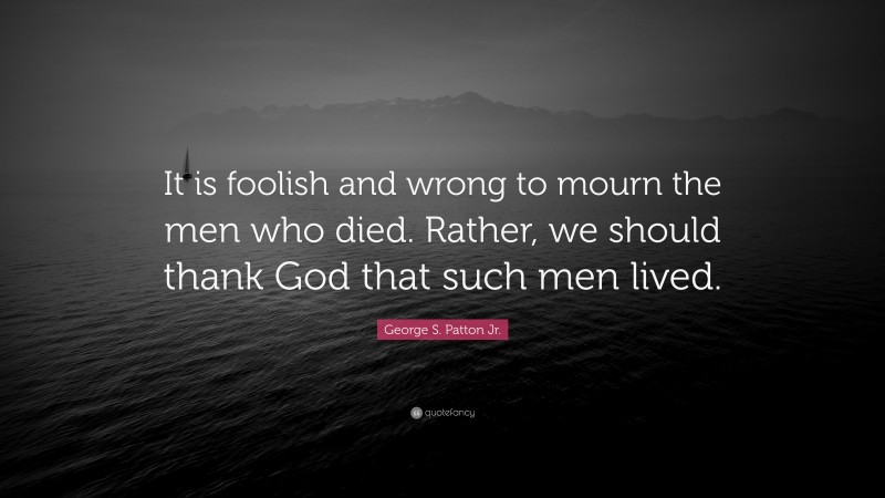 George S. Patton Jr. Quote: “It is foolish and wrong to mourn the men who died. Rather, we should thank God that such men lived.”