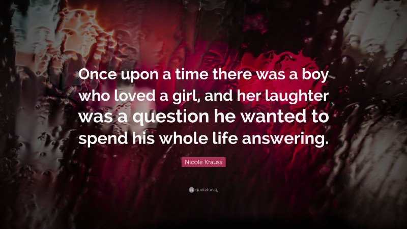 Nicole Krauss Quote: “Once upon a time there was a boy who loved a girl, and her laughter was a question he wanted to spend his whole life answering.”