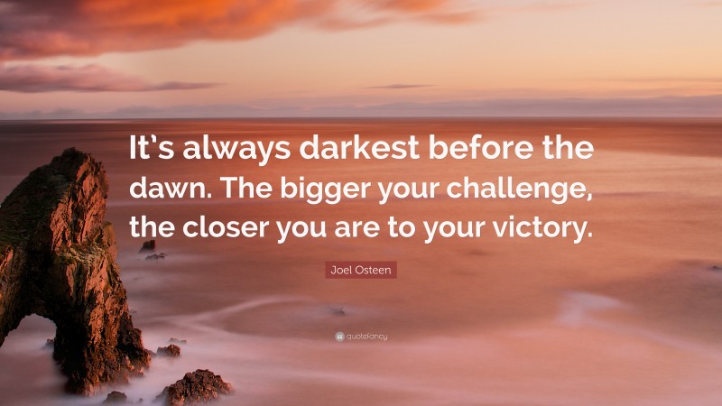 Joel Osteen Quote: “It’s always darkest before the dawn. The bigger your challenge, the closer you are to your victory.”