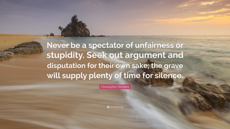 Christopher Hitchens Quote: “Never be a spectator of unfairness or stupidity. Seek out argument and disputation for their own sake; the grave will supply plenty of time for silence.”