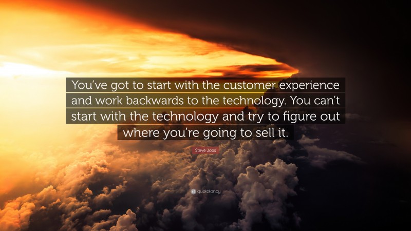 Steve Jobs Quote: “You’ve got to start with the customer experience and work backwards to the technology. You can’t start with the technology and try to figure out where you’re going to sell it.”