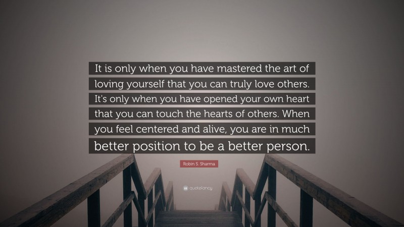 Robin S. Sharma Quote: “It is only when you have mastered the art of loving yourself that you can truly love others. It's only when you have opened your own heart that you can touch the hearts of others. When you feel centered and alive, you are in much better position to be a better person.”
