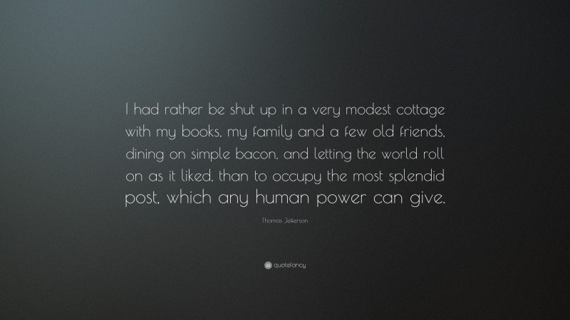 Thomas Jefferson Quote: “I had rather be shut up in a very modest cottage with my books, my family and a few old friends, dining on simple bacon, and letting the world roll on as it liked, than to occupy the most splendid post, which any human power can give.”