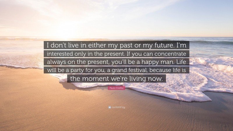 Paulo Coelho Quote: “I don’t live in either my past or my future. I’m interested only in the present. If you can concentrate always on the present, you’ll be a happy man. Life will be a party for you, a grand festival, because life is the moment we’re living now.”
