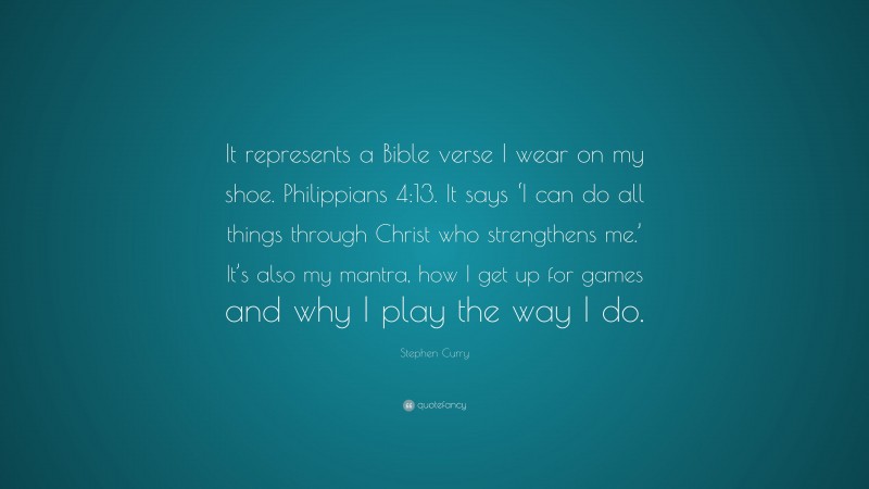 Stephen Curry Quote: “It represents a Bible verse I wear on my shoe. Philippians 4:13. It says ‘I can do all things through Christ who strengthens me.’ It’s also my mantra, how I get up for games and why I play the way I do.”
