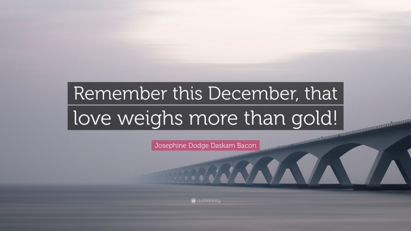 Josephine Dodge Daskam Bacon Quote: “Remember this December, that love weighs more than gold!”