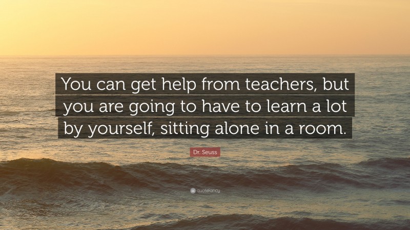 Dr. Seuss Quote: “You can get help from teachers, but you are going to have to learn a lot by yourself, sitting alone in a room.”