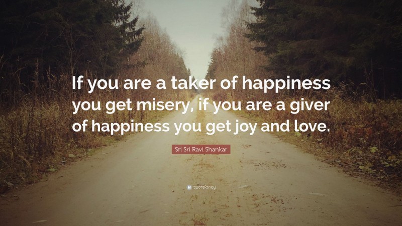 Sri Sri Ravi Shankar Quote: “If you are a taker of happiness you get misery, if you are a giver of happiness you get joy and love.”