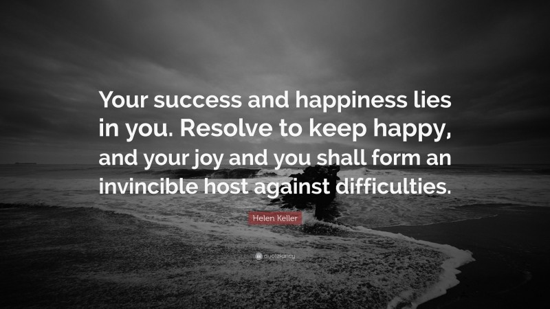 Helen Keller Quote: “Your success and happiness lies in you. Resolve to keep happy, and your joy and you shall form an invincible host against difficulties.”