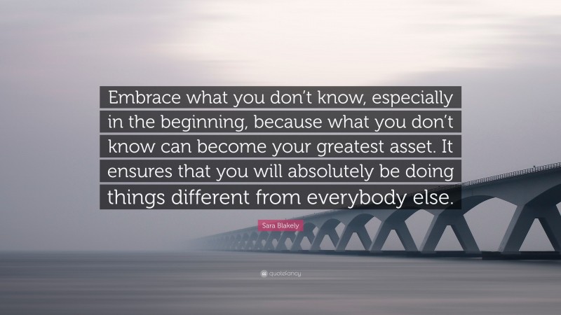 Sara Blakely Quote: “Embrace what you don’t know, especially in the beginning, because what you don’t know can become your greatest asset. It ensures that you will absolutely be doing things different from everybody else.”