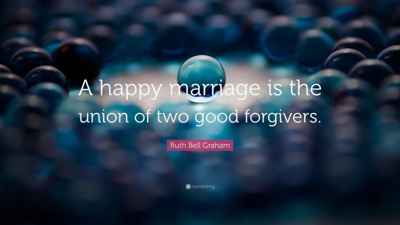 Ruth Bell Graham Quote: “A happy marriage is the union of two good forgivers.”
