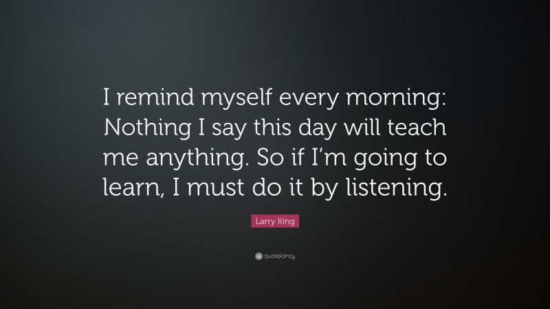 Larry King Quote: “I remind myself every morning: Nothing I say this day will teach me anything. So if I’m going to learn, I must do it by listening.”