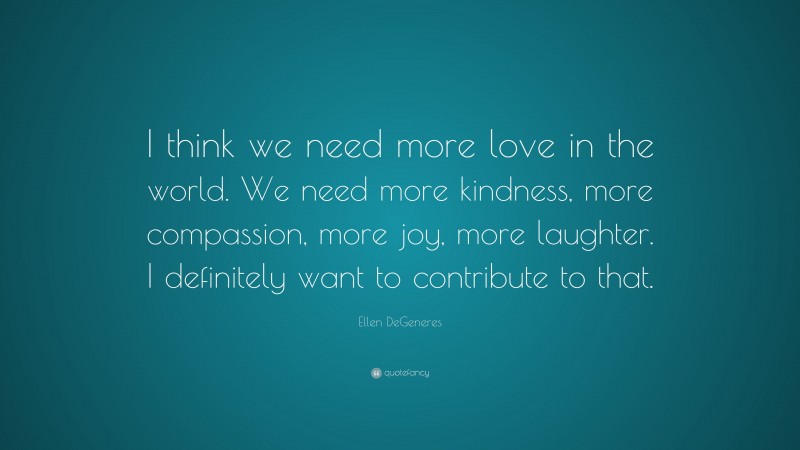 Ellen DeGeneres Quote: “I think we need more love in the world. We need more kindness, more compassion, more joy, more laughter. I definitely want to contribute to that.”