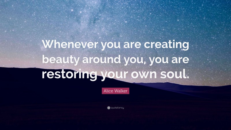 Alice Walker Quote: “Whenever you are creating beauty around you, you are restoring your own soul.”