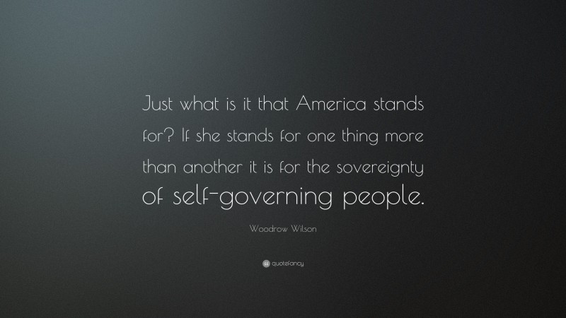 Woodrow Wilson Quote: “Just what is it that America stands for? If she stands for one thing more than another it is for the sovereignty of self-governing people.”