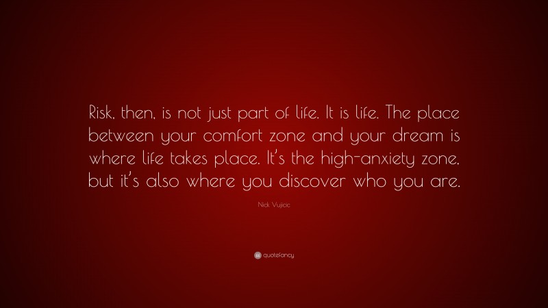 Nick Vujicic Quote: “Risk, then, is not just part of life. It is life. The place between your comfort zone and your dream is where life takes place. It’s the high-anxiety zone, but it’s also where you discover who you are.”