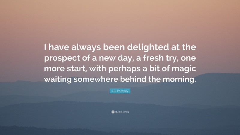 J.B. Priestley Quote: “I have always been delighted at the prospect of a new day, a fresh try, one more start, with perhaps a bit of magic waiting somewhere behind the morning.”