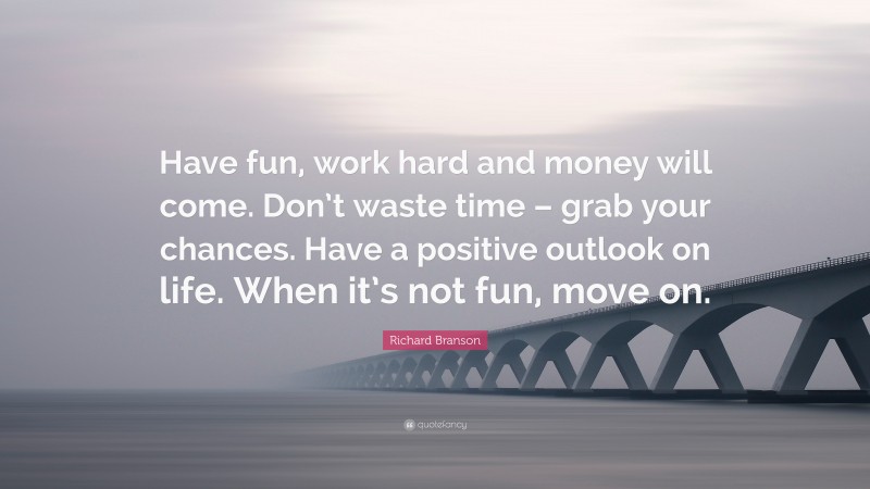 Richard Branson Quote: “Have fun, work hard and money will come. Don’t waste time – grab your chances. Have a positive outlook on life. When it’s not fun, move on.”