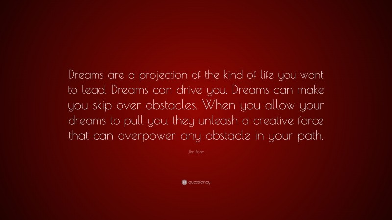 Jim Rohn Quote: “Dreams are a projection of the kind of life you want to lead. Dreams can drive you. Dreams can make you skip over obstacles. When you allow your dreams to pull you, they unleash a creative force that can overpower any obstacle in your path.”