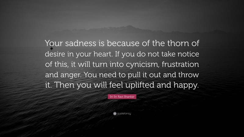Sri Sri Ravi Shankar Quote: “Your sadness is because of the thorn of desire in your heart. If you do not take notice of this, it will turn into cynicism, frustration and  anger. You need to pull it out  and throw it. Then you will  feel uplifted and happy.”