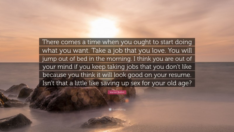 Warren Buffett Quote: “There comes a time when you ought to start doing what you want. Take a job that you love. You will jump out of bed in the morning. I think you are out of your mind if you keep taking jobs that you don’t like because you think it will look good on your resume. Isn’t that a little like saving up sex for your old age?”