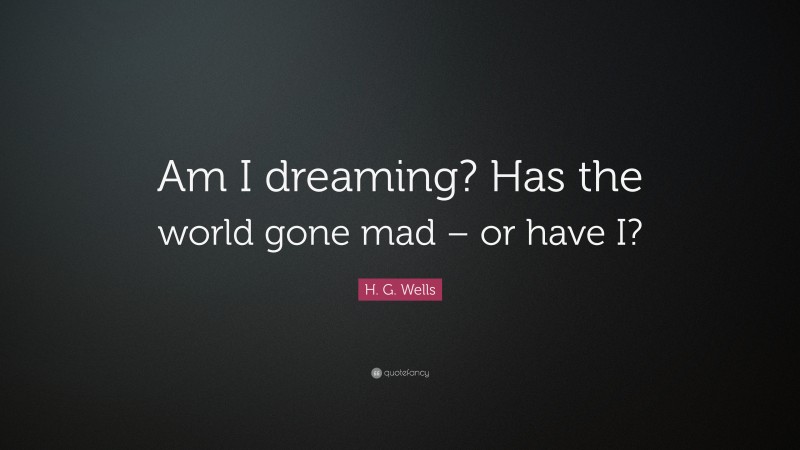 H. G. Wells Quote: “Am I dreaming? Has the world gone mad – or have I?”