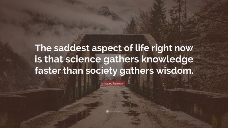 Isaac Asimov Quote: “The saddest aspect of life right now is that science gathers knowledge faster than society gathers wisdom.”