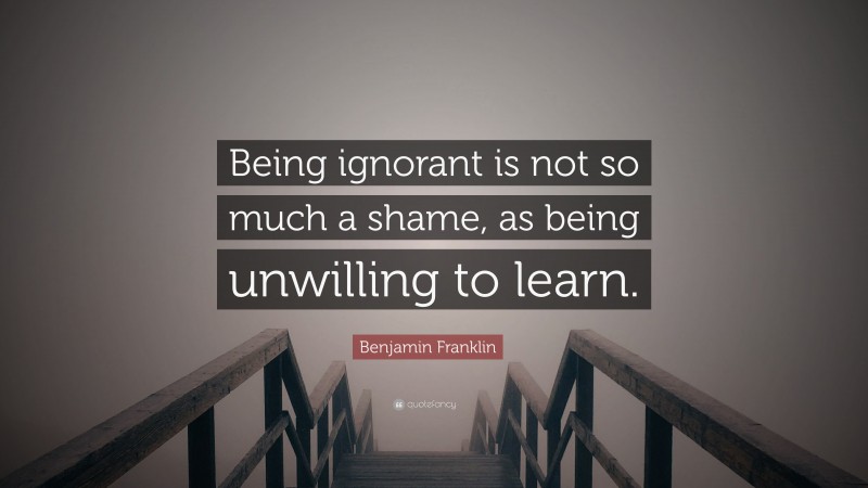 Benjamin Franklin Quote: “Being ignorant is not so much a shame, as being unwilling to learn.”