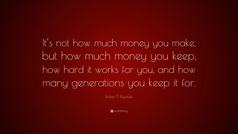 Robert T. Kiyosaki Quote: “It’s not how much money you make, but how much money you keep, how hard it works for you, and how many generations you keep it for.”