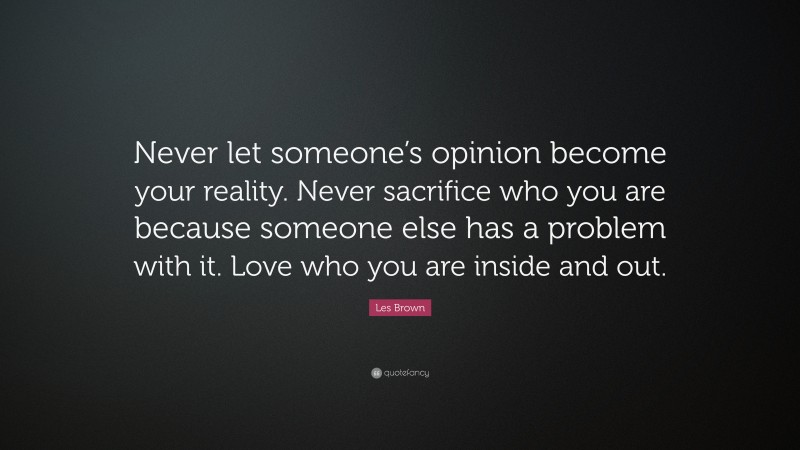 Les Brown Quote: “Never let someone’s opinion become your reality. Never sacrifice who you are because someone else has a problem with it. Love who you are inside and out.”