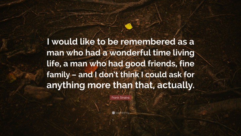 Frank Sinatra Quote: “I would like to be remembered as a man who had a wonderful time living life, a man who had good friends, fine family – and I don’t think I could ask for anything more than that, actually.”