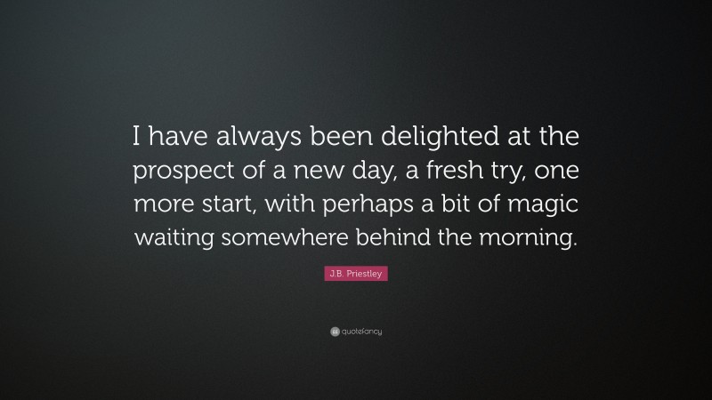 J.B. Priestley Quote: “I have always been delighted at the prospect of a new day, a fresh try, one more start, with perhaps a bit of magic waiting somewhere behind the morning.”