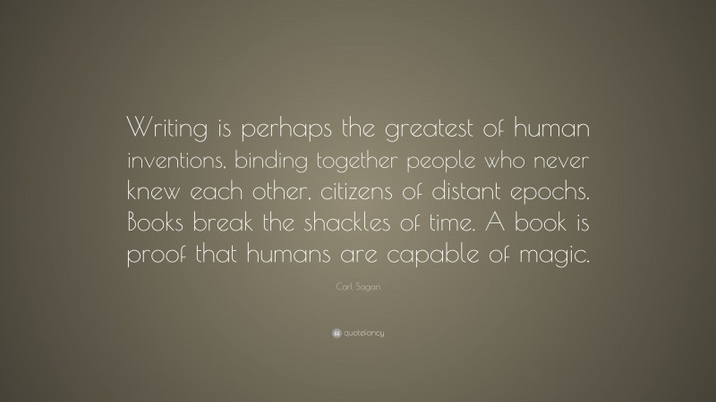 Carl Sagan Quote: “Writing is perhaps the greatest of human inventions, binding together people who never knew each other, citizens of distant epochs. Books break the shackles of time. A book is proof that humans are capable of magic.”