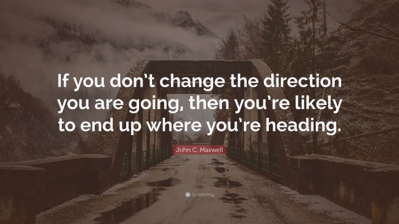 John C. Maxwell Quote: “If you don’t change the direction you are going, then you’re likely to end up where you’re heading.”