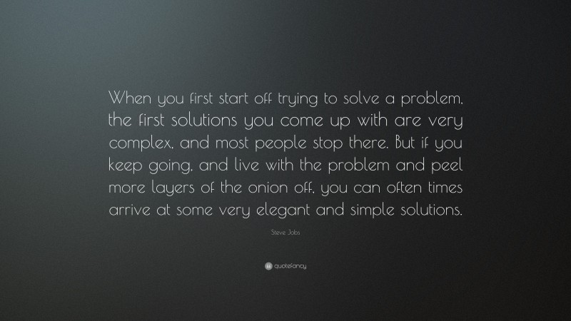 Steve Jobs Quote: “When you first start off trying to solve a problem, the first solutions you come up with are very complex, and most people stop there. But if you keep going, and live with the problem and peel more layers of the onion off, you can often times arrive at some very elegant and simple solutions.”