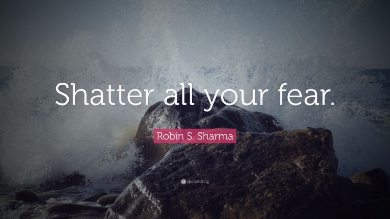 Robin S. Sharma Quote: “Shatter all your fear.”