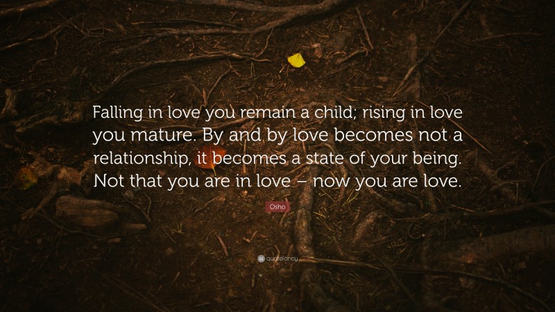 Osho Quote: “Falling in love you remain a child; rising in love you mature. By and by love becomes not a relationship, it becomes a state of your being. Not that you are in love – now you are love.”